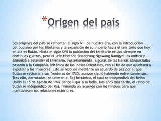 *
Los orígenes del país se remontan al siglo VIII de nuestra era, con la introducción
del budismo por los tibetanos y la expansión de su imperio hacia el territorio que hoy
en día es Bután. Hasta el siglo XVII la población del territorio estuvo siempre en
continuas guerras, pero el jefe tibetano Shabdrung Ngawang Namgyal los unificó y
comenzó a extender el territorio. Posteriormente, algunas de las tierras conquistadas
pasaron a la Compañía Británica de las Indias Orientales, con el fin de que ayudasen a
expulsar a los invasores. Esto se resolvió mediante un acuerdo de paz por el que
Bután se retiraría a sus fronteras de 1730, aunque siguió habiendo enfrentamientos.
Tras ello, derrotados, se unieron al Raj británico, el cual se independizó del Reino
Unido el 15 de agosto de 1947 dando lugar a la India. Dos años más tarde, el reino de
Bután se independizó del Raj, firmando un acuerdo con los hindúes para que
mantuviesen sus relaciones exteriores.
 
