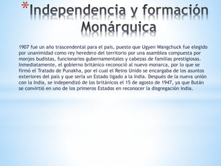 *
1907 fue un año trascendental para el país, puesto que Ugyen Wangchuck fue elegido
por unanimidad como rey heredero del territorio por una asamblea compuesta por
monjes budistas, funcionarios gubernamentales y cabezas de familias prestigiosas.
Inmediatamente, el gobierno británico reconoció al nuevo monarca, por lo que se
firmó el Tratado de Punakha, por el cual el Reino Unido se encargaba de los asuntos
exteriores del país y que sería un Estado ligado a la India. Después de la nueva unión
con la India, se independizó de los británicos el 15 de agosto de 1947, ya que Bután
se convirtió en uno de los primeros Estados en reconocer la disgregación india.
 