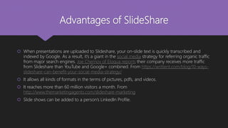 Advantages of SlideShare
 When presentations are uploaded to Slideshare, your on-slide text is quickly transcribed and
indexed by Google. As a result, it’s a giant in the social media strategy for referring organic traffic
from major search engines. Joe Chernov of Eloqua reports their company receives more traffic
from Slideshare than YouTube and Google+ combined. From https://writtent.com/blog/10-ways-
slideshare-can-benefit-your-social-media-strategy/
 It allows all kinds of formats in the terms of pictures, pdfs, and videos.
 It reaches more than 60 million visitors a month. From
http://www.themarketingagents.com/slideshare-marketing
 Slide shows can be added to a person’s LinkedIn Profile.
 
