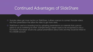 Continued Advantages of SlideShare
 Youtube videos get more traction on SlideShare, it allows a person to connect Youtube videos
into their presentation that allow the video to get more views.
 SlideShare is used as a branding tool by uploading presentations on materials that a person
wants to use as marketing for them. Example being a lawyer wants to be recognized as only a
DUI lawyer, that lawyer would only upload presentations about DUI’s and they would be linked to
his LinkedIn account.
 