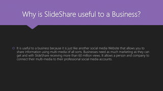 Why is SlideShare useful to a Business?
 It is useful to a business because it is just like another social media Website that allows you to
share information using multi-media of all sorts. Businesses need as much marketing as they can
get and with SlideShare receiving more than 60 million views. It allows a person and company to
connect their multi-media to their professional social media accounts.
 