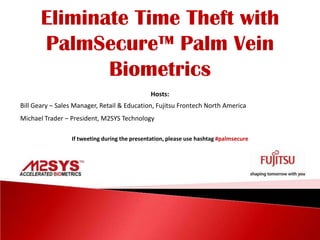 Eliminate Time Theft with PalmSecure™ Palm Vein  Biometrics Hosts: Bill Geary – Sales Manager, Retail & Education, Fujitsu Frontech North America Michael Trader – President, M2SYS Technology If tweeting during the presentation, please use hashtag#palmsecure 