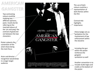 Two contrasting
colours could be
implying two
different opinions,
pasts. Could also be
referring to the
inverted colours of
the ‘yin and yang’ the
contrast of good and
evil between the two
characters
The use of dark
colours could be a
representation of
dark themes within
the film
Including the gun
within the poster
reinforces the
gangster
symbolism as well
Police badge acts as
symbolism for the
involvement of law
enforcement within
the storyline
Poster subverts the
convention of the
actors faces being
the main focus
Centred title
highlights
importance
Actor and director
recognition would draw
in a larger target
audience Another convention is to
include studio logos and
credits at the bottom of
the poster
 