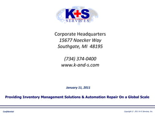 Corporate Headquarters
                              15677 Noecker Way
                             Southgate, MI 48195

                                 (734) 374-0400
                                www.k-and-s.com



                                   January 11, 2011

  Providing Inventory Management Solutions & Automation Repair On a Global Scale



Confidential                                                      Copyright © 2011 K+S Services, Inc..
 