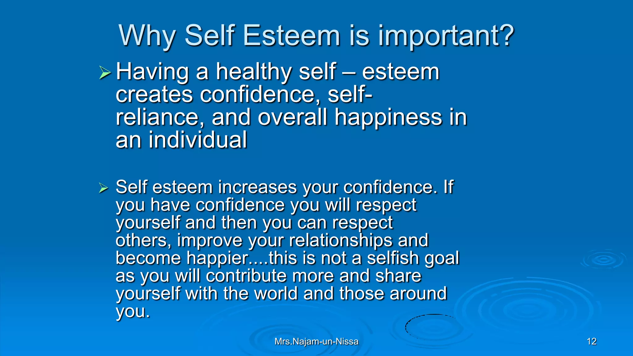 Why Self Esteem is important?
Having a healthy self – esteem
creates confidence, self-
reliance, and overall happiness in
an individual
 Self esteem increases your confidence. If
you have confidence you will respect
yourself and then you can respect
others, improve your relationships and
become happier....this is not a selfish goal
as you will contribute more and share
yourself with the world and those around
you.
Mrs.Najam-un-Nissa 12
 
