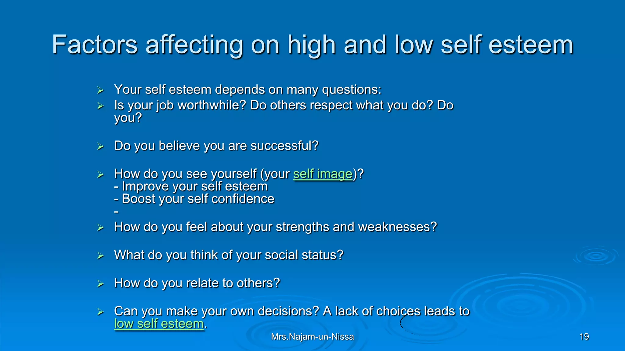 Factors affecting on high and low self esteem
 Your self esteem depends on many questions:
 Is your job worthwhile? Do others respect what you do? Do
you?
 Do you believe you are successful?
 How do you see yourself (your self image)?
- Improve your self esteem
- Boost your self confidence
-
 How do you feel about your strengths and weaknesses?
 What do you think of your social status?
 How do you relate to others?
 Can you make your own decisions? A lack of choices leads to
low self esteem.
Mrs.Najam-un-Nissa 19
 