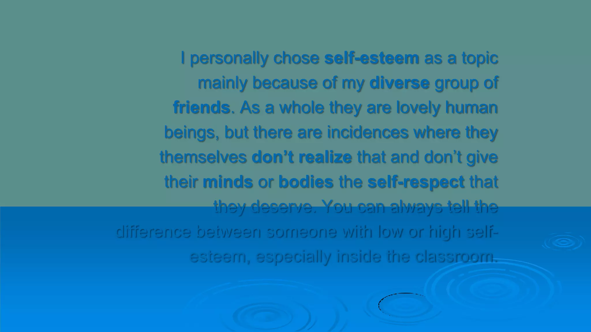 I personally chose self-esteem as a topic
mainly because of my diverse group of
friends. As a whole they are lovely human
beings, but there are incidences where they
themselves don’t realize that and don’t give
their minds or bodies the self-respect that
they deserve. You can always tell the
difference between someone with low or high self-
esteem, especially inside the classroom.
 