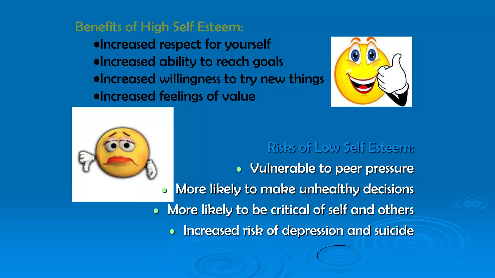 Risks of Low Self Esteem:
• Vulnerable to peer pressure
• More likely to make unhealthy decisions
• More likely to be critical of self and others
• Increased risk of depression and suicide
Benefits of High Self Esteem:
•Increased respect for yourself
•Increased ability to reach goals
•Increased willingness to try new things
•Increased feelings of value
 