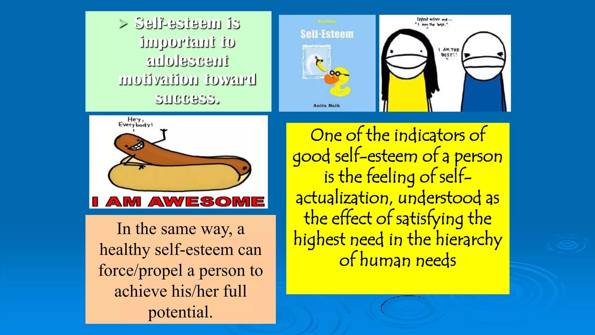  Self-esteem is
important to
adolescent
motivation toward
success.
One of the indicators of
good self-esteem of a person
is the feeling of self-
actualization, understood as
the effect of satisfying the
highest need in the hierarchy
of human needs
In the same way, a
healthy self-esteem can
force/propel a person to
achieve his/her full
potential.
 