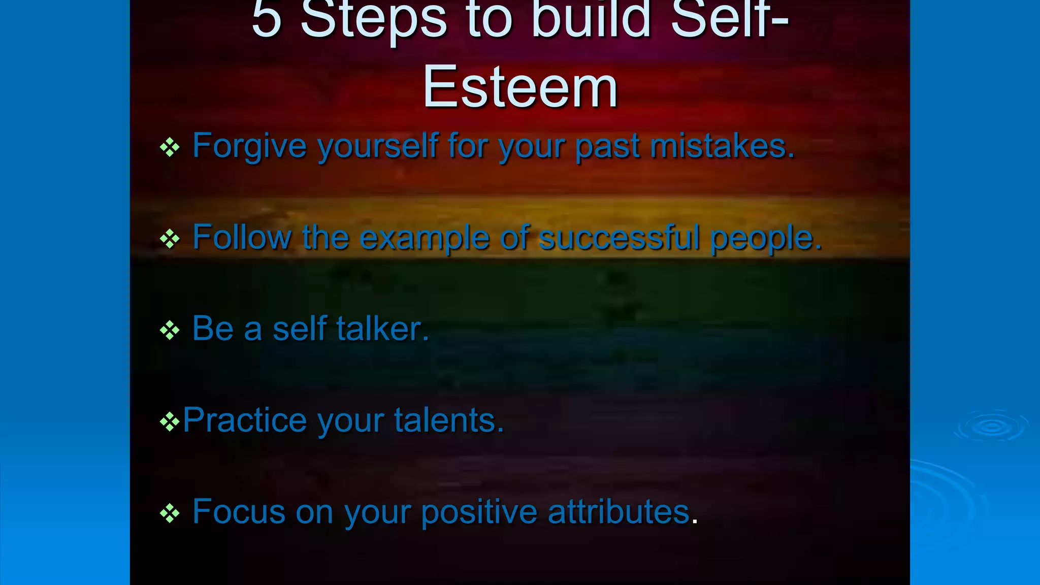 5 Steps to build Self-
Esteem
 Forgive yourself for your past mistakes.
 Follow the example of successful people.
 Be a self talker.
Practice your talents.
 Focus on your positive attributes.
 