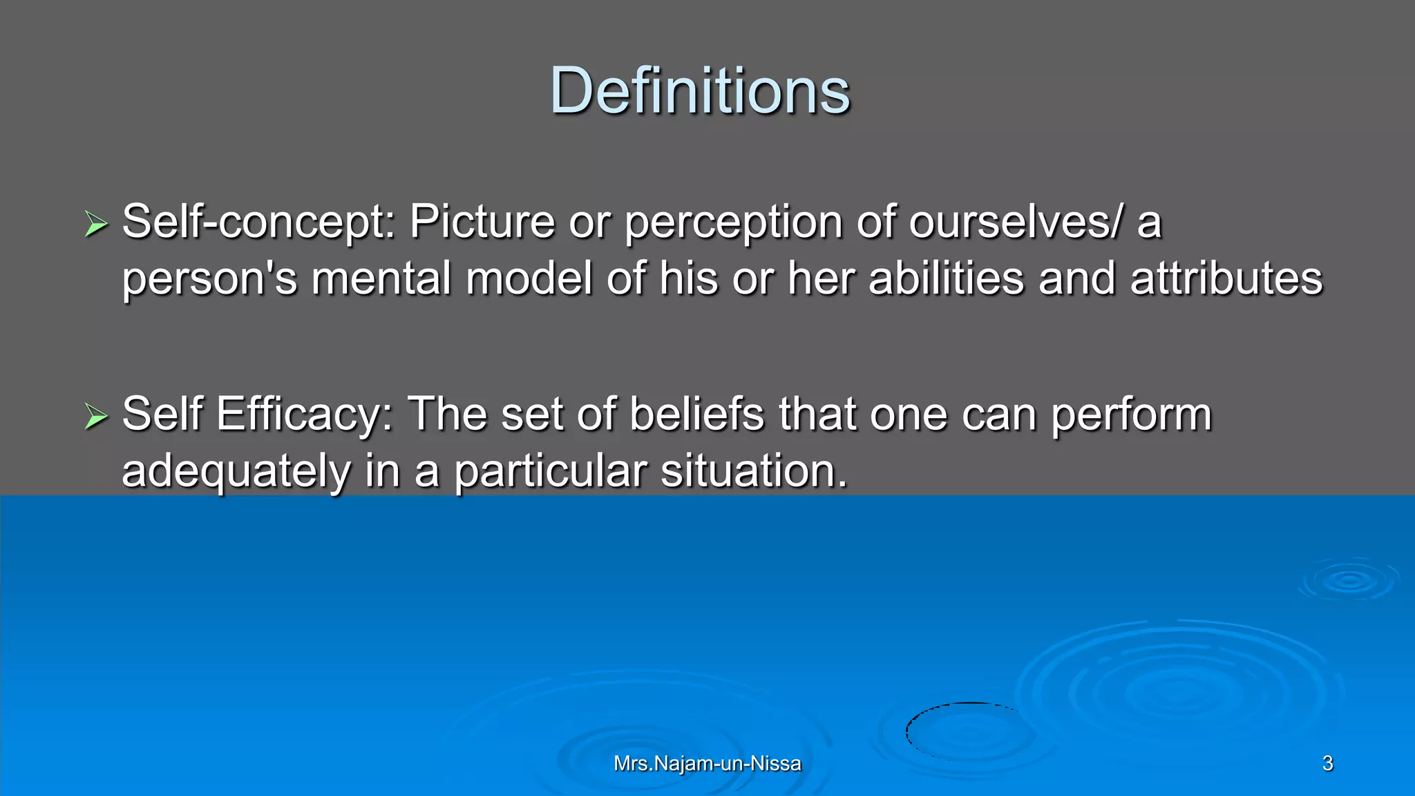 Definitions
 Self-concept: Picture or perception of ourselves/ a
person's mental model of his or her abilities and attributes
 Self Efficacy: The set of beliefs that one can perform
adequately in a particular situation.
Mrs.Najam-un-Nissa 3
 