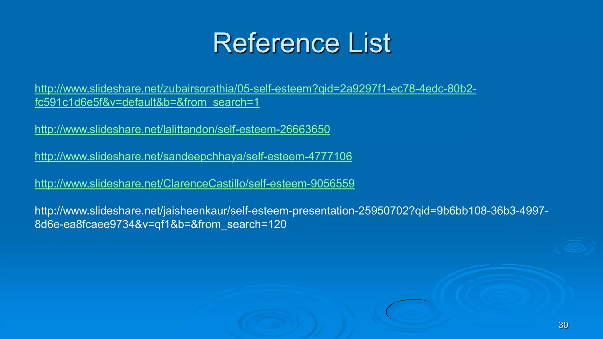 Reference List
http://www.slideshare.net/zubairsorathia/05-self-esteem?qid=2a9297f1-ec78-4edc-80b2-
fc591c1d6e5f&v=default&b=&from_search=1
http://www.slideshare.net/lalittandon/self-esteem-26663650
http://www.slideshare.net/sandeepchhaya/self-esteem-4777106
http://www.slideshare.net/ClarenceCastillo/self-esteem-9056559
http://www.slideshare.net/jaisheenkaur/self-esteem-presentation-25950702?qid=9b6bb108-36b3-4997-
8d6e-ea8fcaee9734&v=qf1&b=&from_search=120
30
 