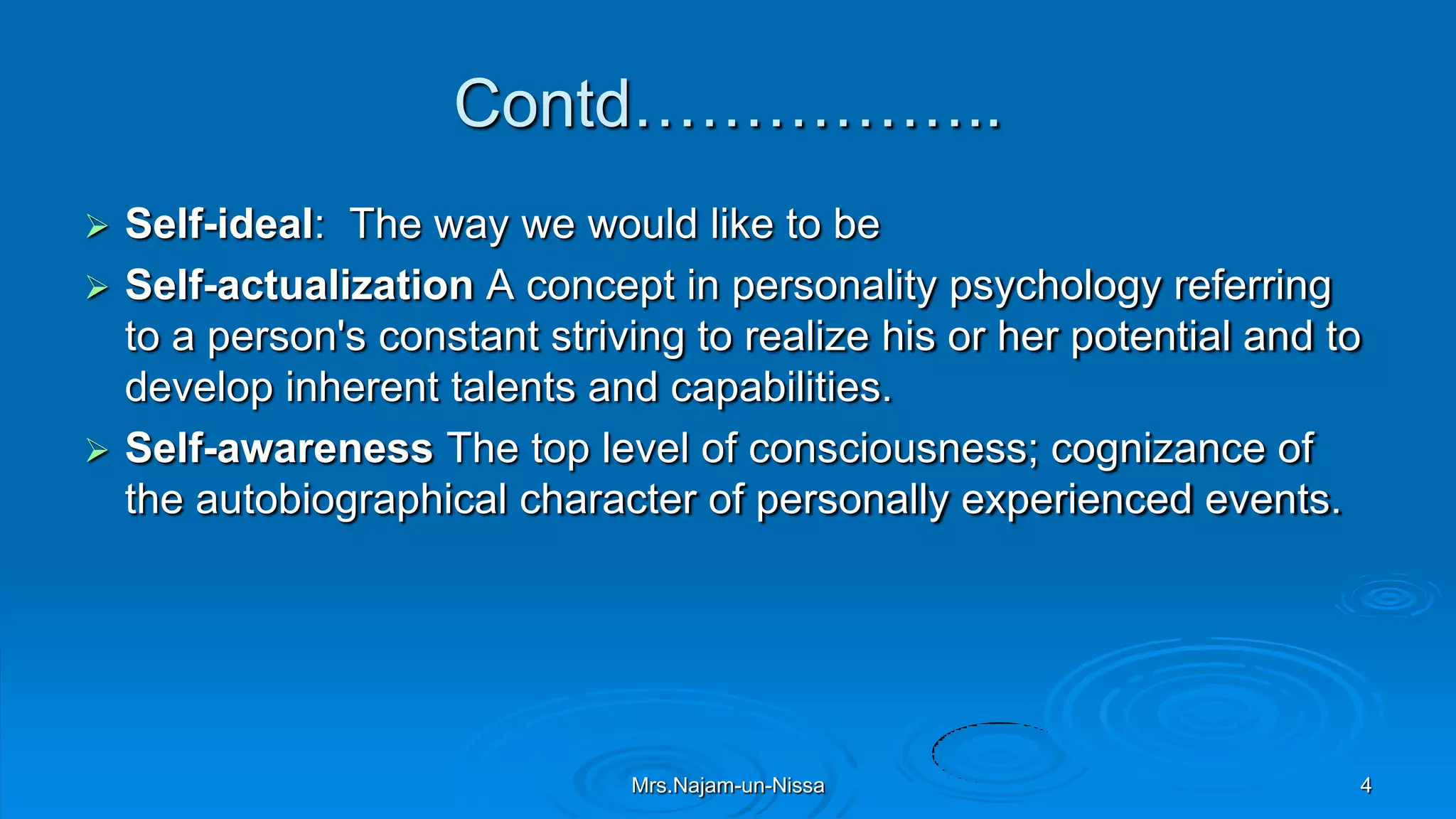 Contd……………..
 Self-ideal: The way we would like to be
 Self-actualization A concept in personality psychology referring
to a person's constant striving to realize his or her potential and to
develop inherent talents and capabilities.
 Self-awareness The top level of consciousness; cognizance of
the autobiographical character of personally experienced events.
Mrs.Najam-un-Nissa 4
 