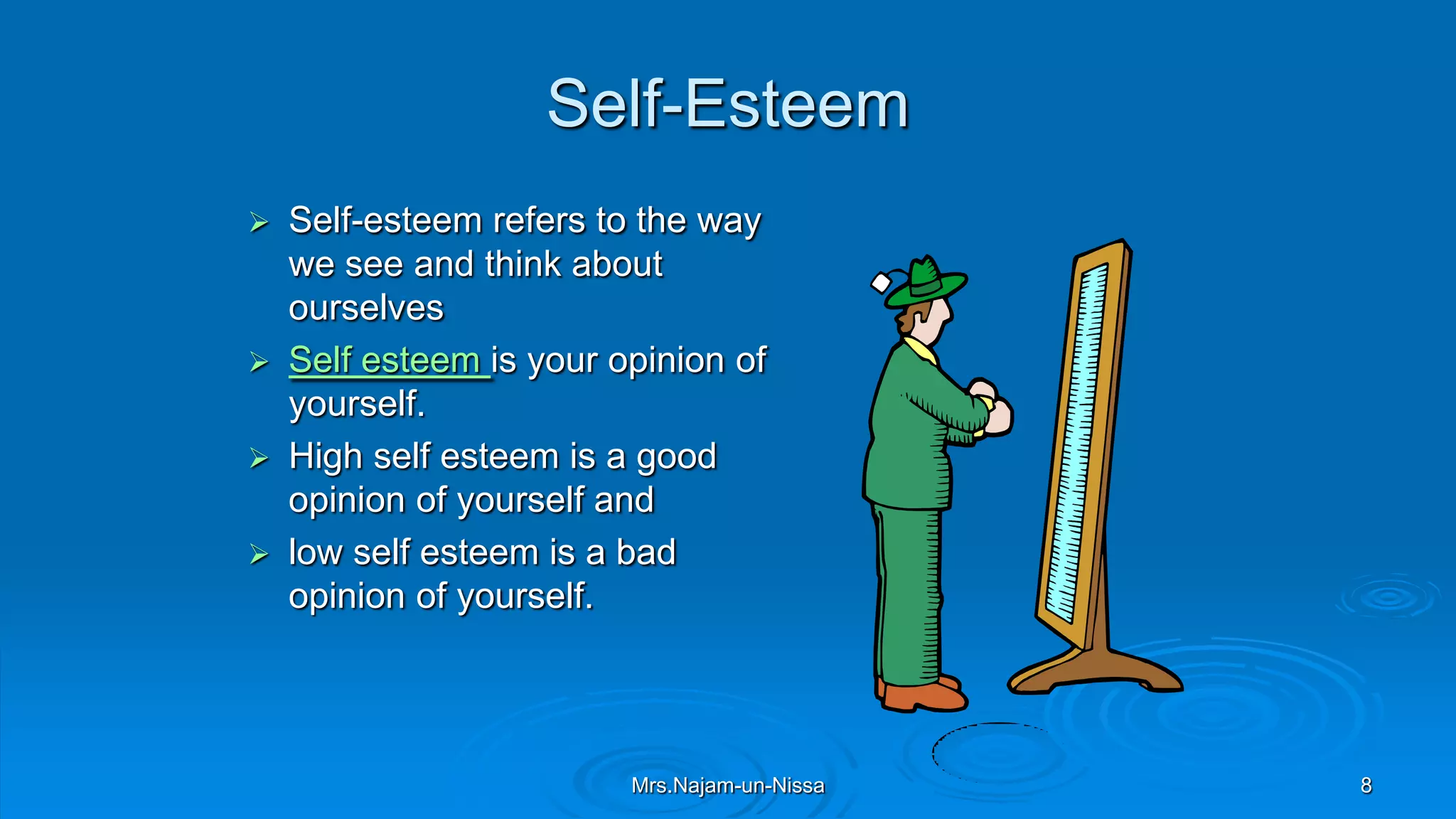 Self-Esteem
 Self-esteem refers to the way
we see and think about
ourselves
 Self esteem is your opinion of
yourself.
 High self esteem is a good
opinion of yourself and
 low self esteem is a bad
opinion of yourself.
Mrs.Najam-un-Nissa 8
 
