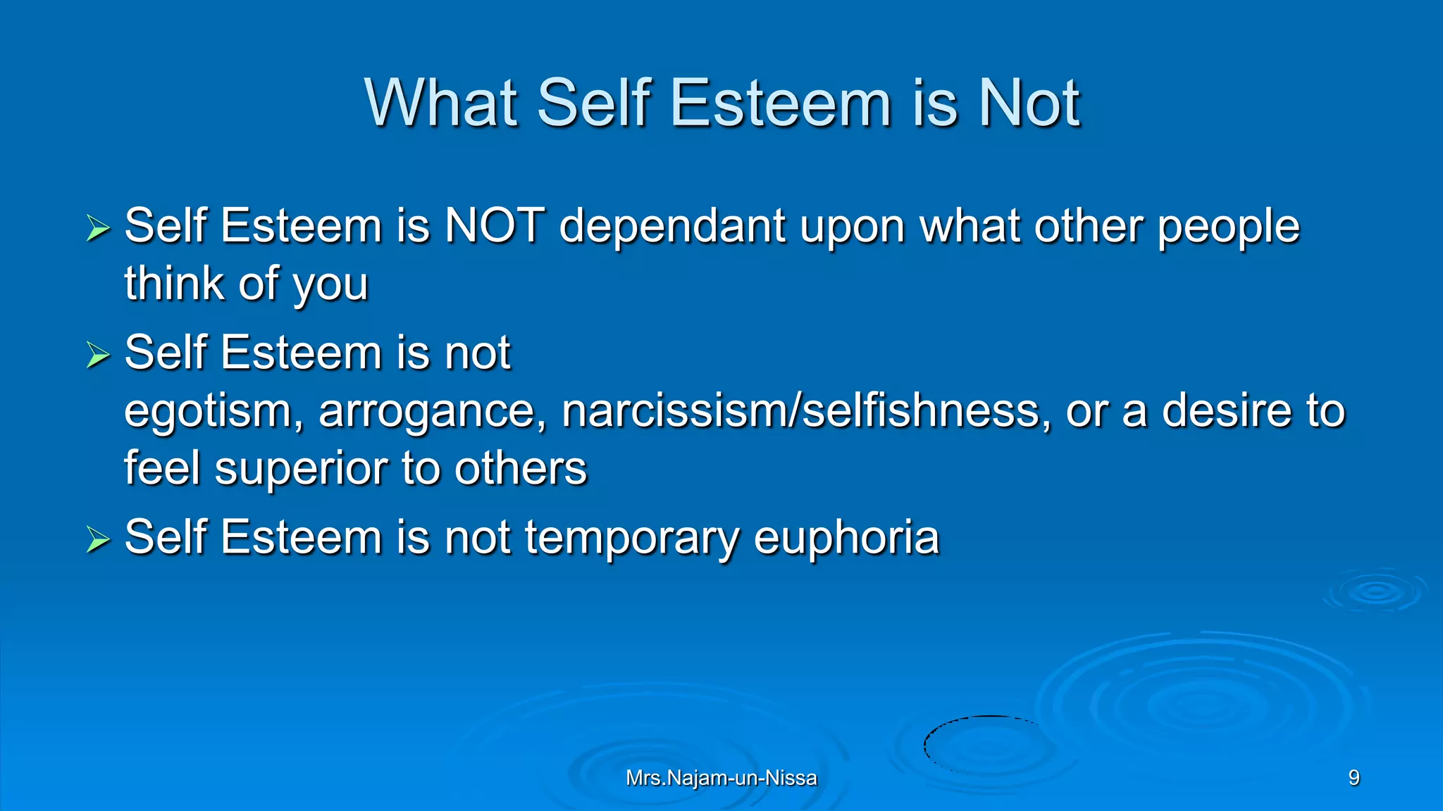 What Self Esteem is Not
 Self Esteem is NOT dependant upon what other people
think of you
 Self Esteem is not
egotism, arrogance, narcissism/selfishness, or a desire to
feel superior to others
 Self Esteem is not temporary euphoria
Mrs.Najam-un-Nissa 9
 