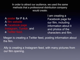 In order to attract our audience, we used the same
methods that a professional distribution company
would create:
A poster for P & A
A film website
A Facebook page
Instagram, Tumblr, and
a Twitter feed.
I am creating a
Facebook page for
our film, including
information about it
and photos of the
characters and film.
Megan is creating a Twitter feed, posting information about
the film.
Ally is creating a Instagram feed, with many pictures from
our film opening.
 