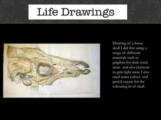 Drawing of a horse
skull I did this using a
range of different
materials such as
graphite for dark tonal
areas and also charcoal
to gain light areas I also
used water colour and
pencil crayon for the
colouring in of skull.

 