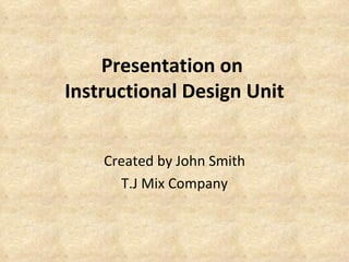 Presentation on  Instructional Design Unit Created by John Smith T.J Mix Company 