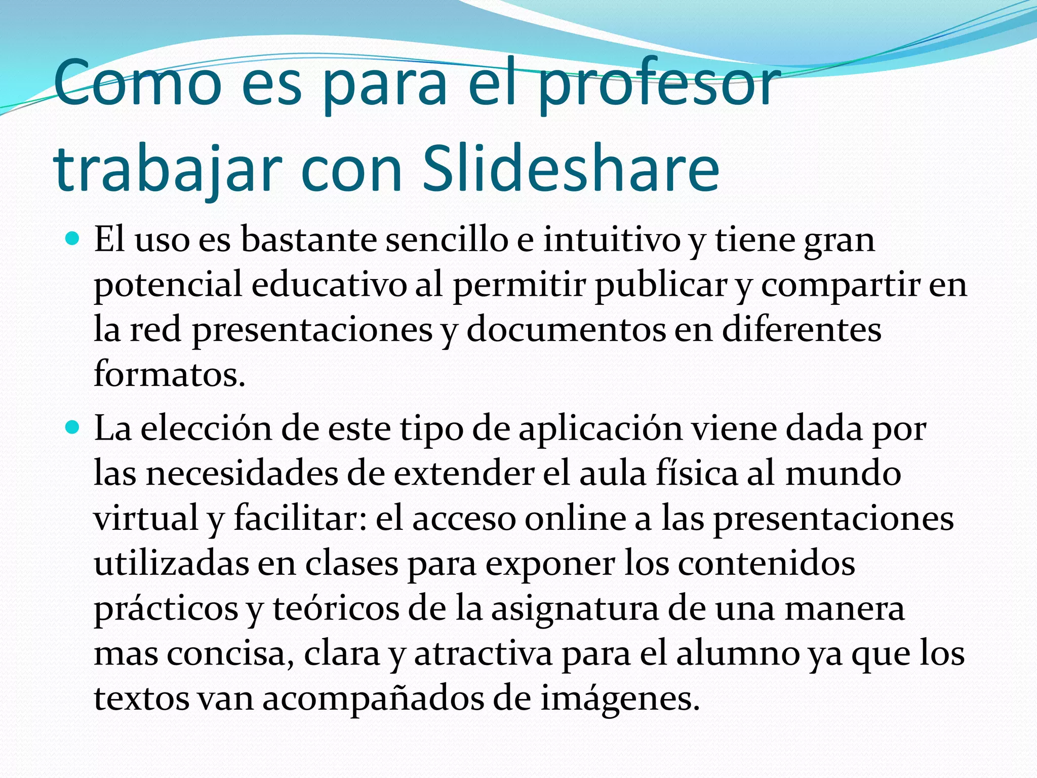 Como es para el profesor
trabajar con Slideshare
 El uso es bastante sencillo e intuitivo y tiene gran
  potencial educativo al permitir publicar y compartir en
  la red presentaciones y documentos en diferentes
  formatos.
 La elección de este tipo de aplicación viene dada por
  las necesidades de extender el aula física al mundo
  virtual y facilitar: el acceso online a las presentaciones
  utilizadas en clases para exponer los contenidos
  prácticos y teóricos de la asignatura de una manera
  mas concisa, clara y atractiva para el alumno ya que los
  textos van acompañados de imágenes.
 