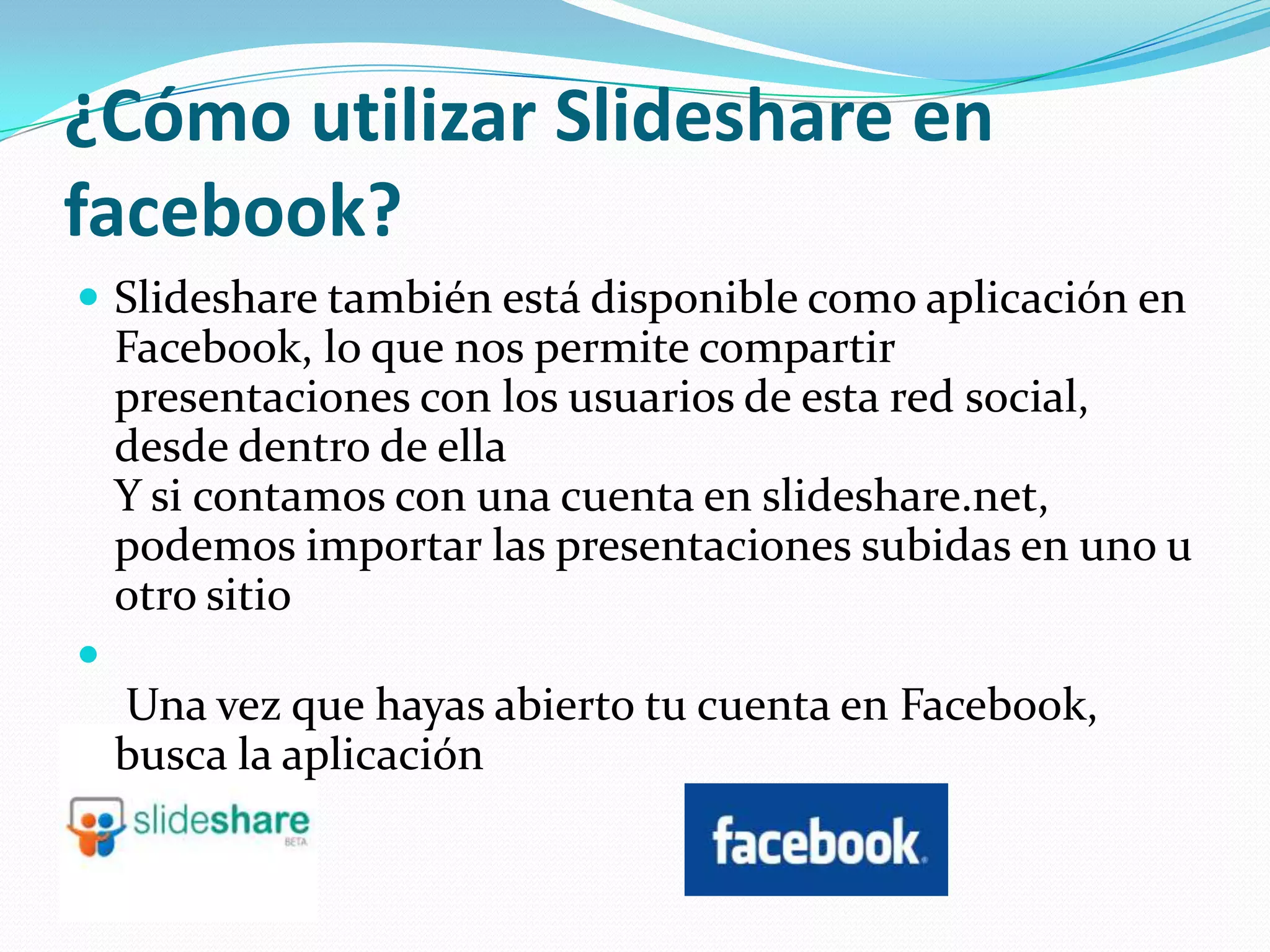 ¿Cómo utilizar Slideshare en
facebook?
 Slideshare también está disponible como aplicación en
    Facebook, lo que nos permite compartir
    presentaciones con los usuarios de esta red social,
    desde dentro de ella
    Y si contamos con una cuenta en slideshare.net,
    podemos importar las presentaciones subidas en uno u
    otro sitio

    Una vez que hayas abierto tu cuenta en Facebook,
    busca la aplicación
 