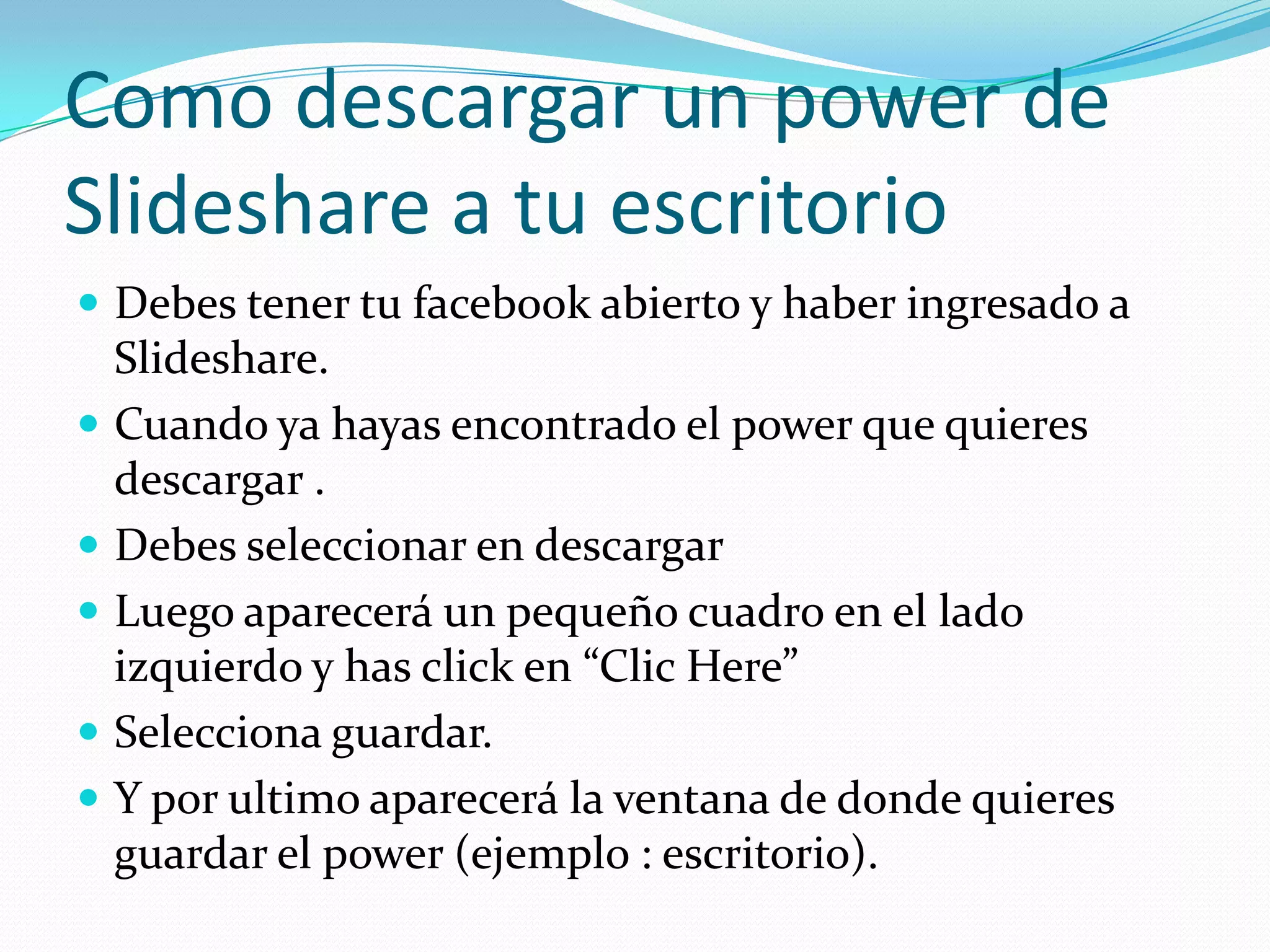 Como descargar un power de
Slideshare a tu escritorio
 Debes tener tu facebook abierto y haber ingresado a
  Slideshare.
 Cuando ya hayas encontrado el power que quieres
  descargar .
 Debes seleccionar en descargar
 Luego aparecerá un pequeño cuadro en el lado
  izquierdo y has click en “Clic Here”
 Selecciona guardar.
 Y por ultimo aparecerá la ventana de donde quieres
  guardar el power (ejemplo : escritorio).
 