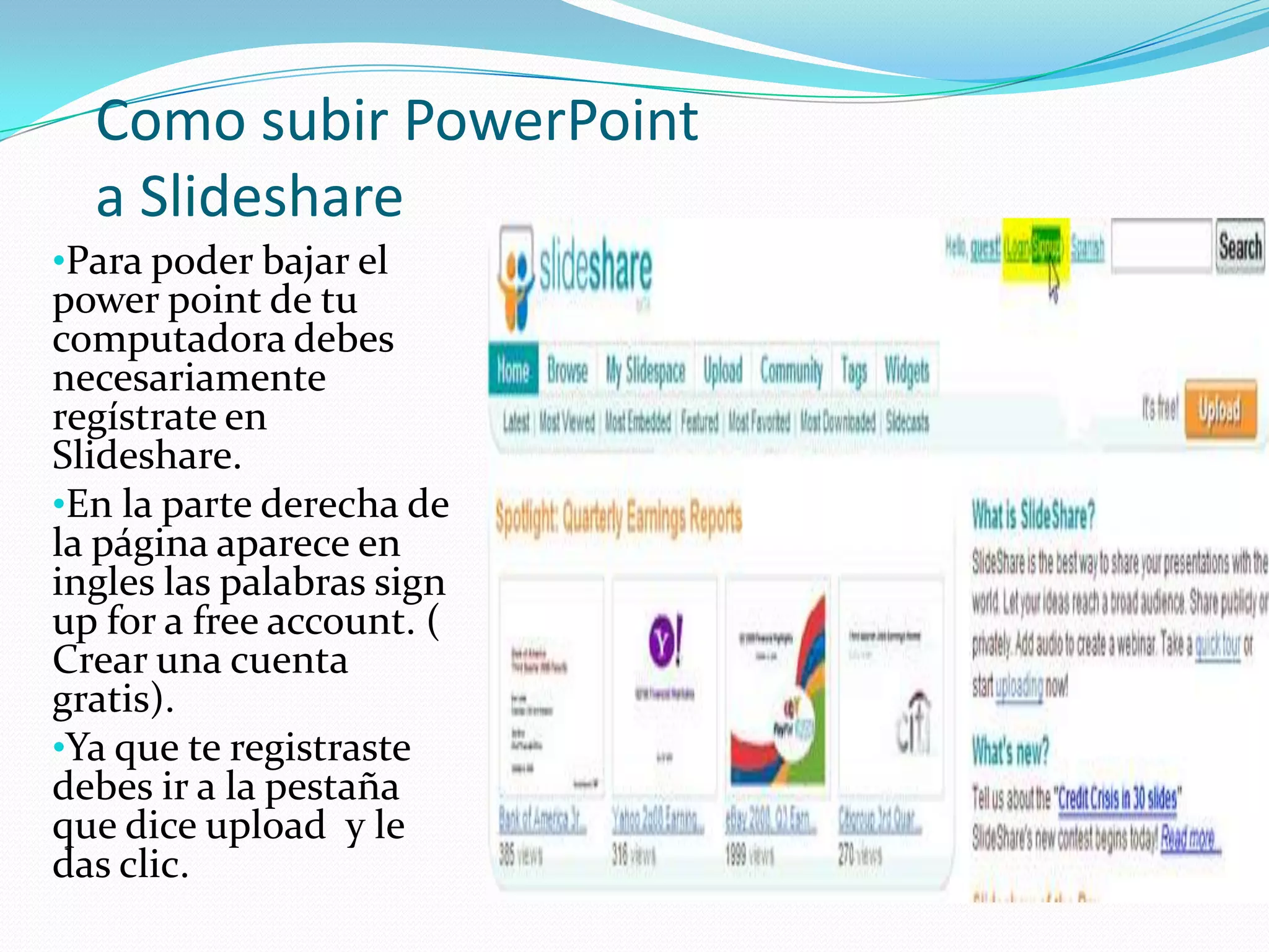 Como subir PowerPoint
  a Slideshare
•Para poder bajar el
power point de tu
computadora debes
necesariamente
regístrate en
Slideshare.
•En la parte derecha de
la página aparece en
ingles las palabras sign
up for a free account. (
Crear una cuenta
gratis).
•Ya que te registraste
debes ir a la pestaña
que dice upload y le
das clic.
 