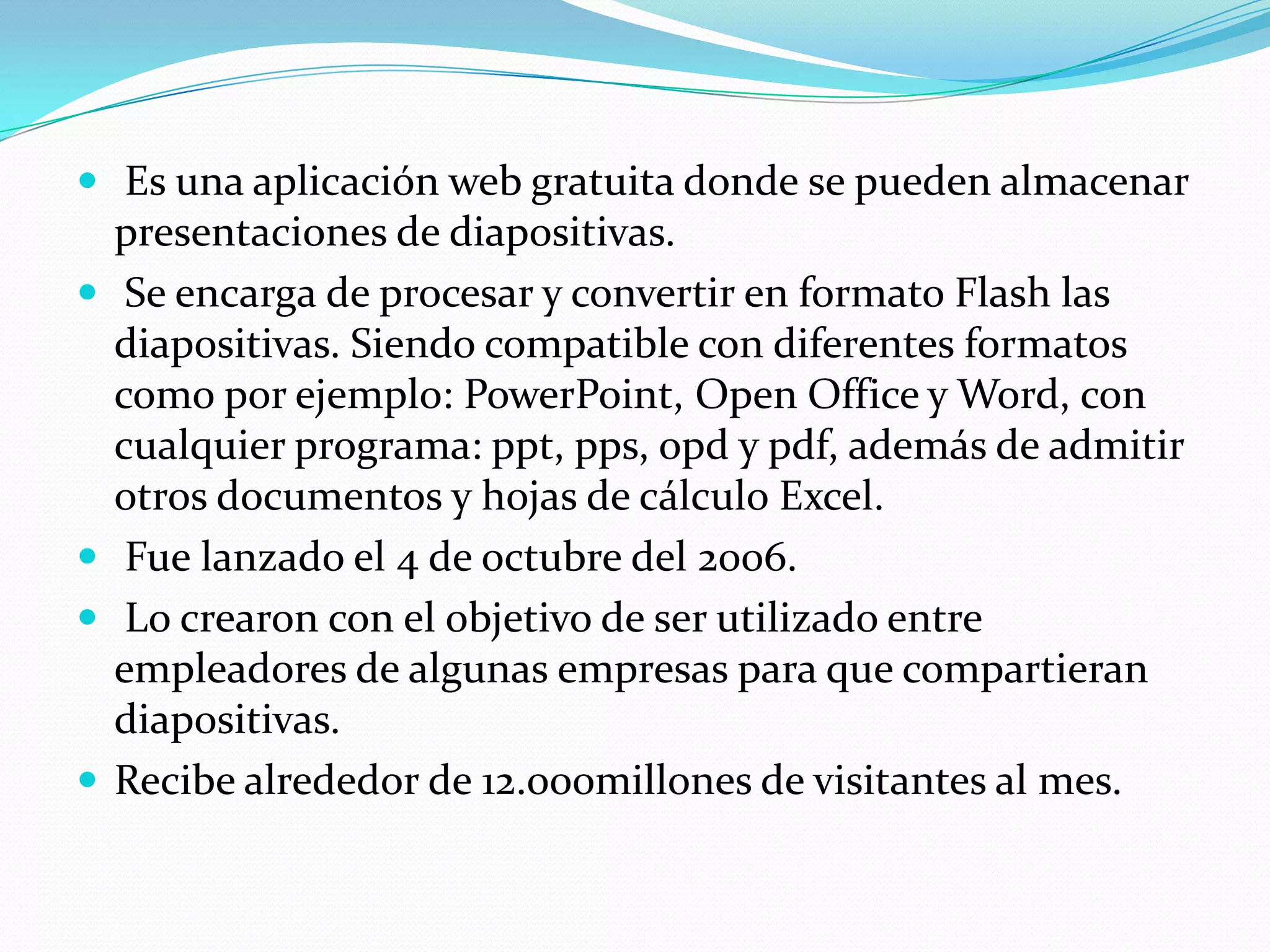  Es una aplicación web gratuita donde se pueden almacenar
    presentaciones de diapositivas.
    Se encarga de procesar y convertir en formato Flash las
    diapositivas. Siendo compatible con diferentes formatos
    como por ejemplo: PowerPoint, Open Office y Word, con
    cualquier programa: ppt, pps, opd y pdf, además de admitir
    otros documentos y hojas de cálculo Excel.
    Fue lanzado el 4 de octubre del 2006.
    Lo crearon con el objetivo de ser utilizado entre
    empleadores de algunas empresas para que compartieran
    diapositivas.
   Recibe alrededor de 12.000millones de visitantes al mes.
 