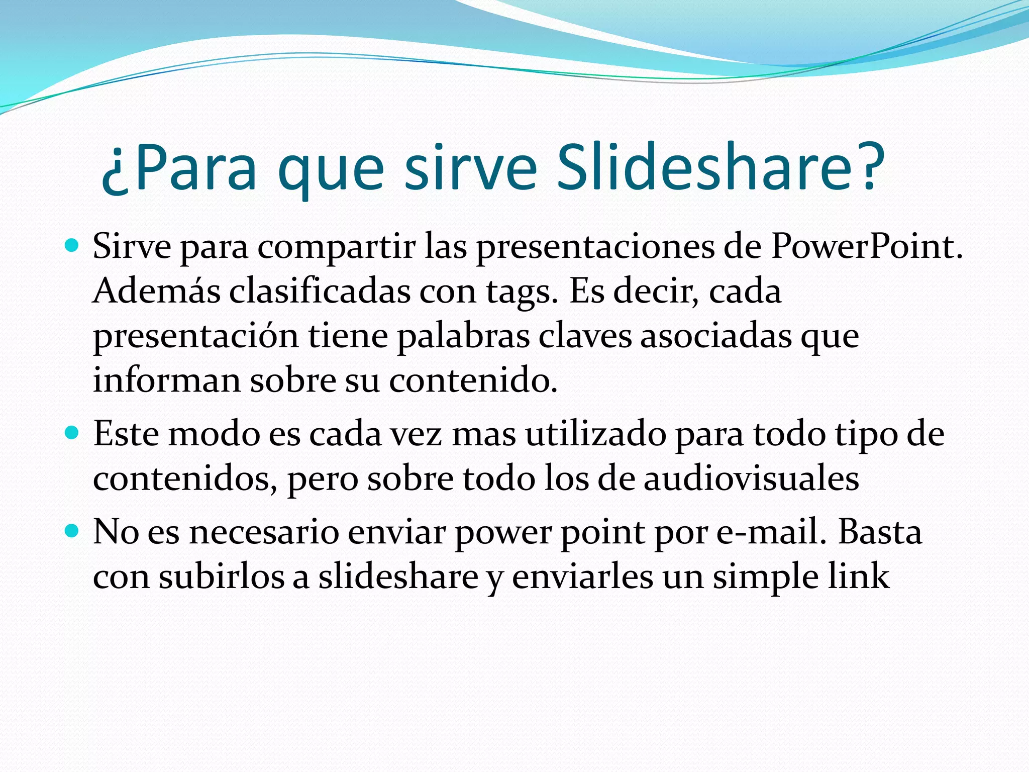 ¿Para que sirve Slideshare?
 Sirve para compartir las presentaciones de PowerPoint.
  Además clasificadas con tags. Es decir, cada
  presentación tiene palabras claves asociadas que
  informan sobre su contenido.
 Este modo es cada vez mas utilizado para todo tipo de
  contenidos, pero sobre todo los de audiovisuales
 No es necesario enviar power point por e-mail. Basta
  con subirlos a slideshare y enviarles un simple link
 