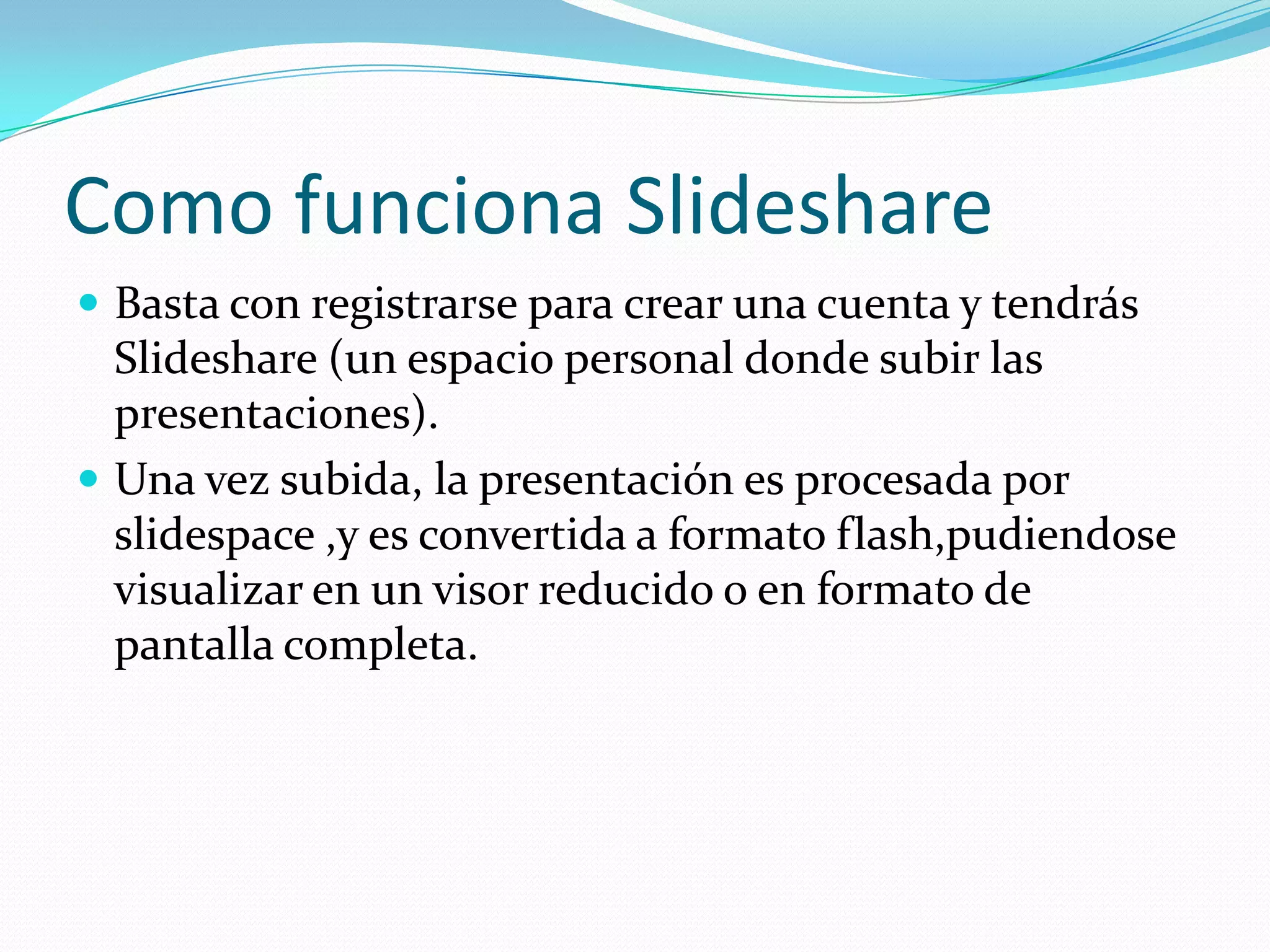 Como funciona Slideshare
 Basta con registrarse para crear una cuenta y tendrás
  Slideshare (un espacio personal donde subir las
  presentaciones).
 Una vez subida, la presentación es procesada por
  slidespace ,y es convertida a formato flash,pudiendose
  visualizar en un visor reducido o en formato de
  pantalla completa.
 