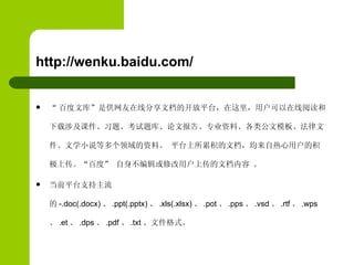 http://wenku.baidu.com/ “ 百度文库”是供网友在线分享文档的开放平台，在这里，用户可以在线阅读和下载涉及课件、习题、考试题库、论文报告、专业资料、各类公文模板、法律文件、文学小说等多个领域的资料。 平台上所累积的文档，均来自热心用户的积极上传。“百度” 自身不编辑或修改用户上传的文档内容 。  当前平台支持主流的 -.doc(.docx) 、 .ppt(.pptx) 、 .xls(.xlsx) 、 .pot 、 .pps 、 .vsd 、 .rtf 、 .wps 、 .et 、 .dps 、 .pdf 、 .txt 、文件格式。 