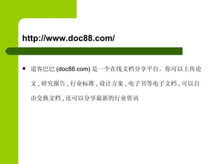 http://www.doc88.com/ 道客巴巴 (doc88.com) 是一个在线文档分享平台。你可以上传论文 , 研究报告 , 行业标准 , 设计方案 , 电子书等电子文档 , 可以自由交换文档 , 还可以分享最新的行业资讯 