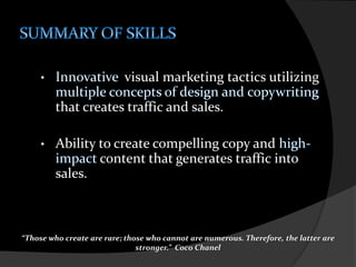 SUMMARY OF SKILLSInnovative  visual marketing tactics utilizingmultiple concepts of design and copywriting that creates traffic and sales. 