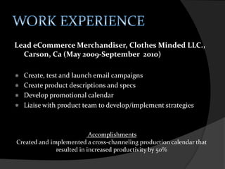 EDUCATIONAssociate of Arts, Merchandise Product DevelopmentThe Fashion Institute of Design and MerchandisingLos Angeles, CA (April 2006-March 2007)“The Merchandise Product Development Program prepares students for a career in merchandising established fashion brands. The curriculum focuses on planning, developing, and presenting product lines, and on the technical design of individual styles within the line. Students learn to compete successfully in trend analysis, strategic planning, line development, and preproduction planning.” www.fidm.eduAccomplishmentsDean’s Honor Roll (2006-2007)