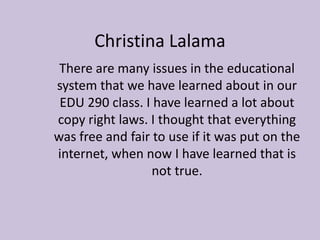 Christina Lalama There are many issues in the educational system that we have learned about in our EDU 290 class. I have learned a lot about copy right laws. I thought that everything was free and fair to use if it was put on the internet, when now I have learned that is not true. 