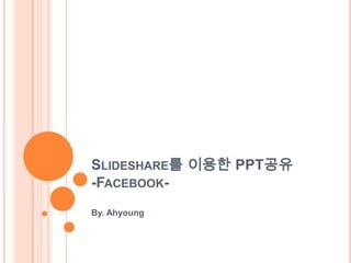 SLIDESHARE를 이용한 PPT공유
-FACEBOOK-
By. Ahyoung
 