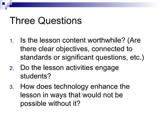 Three Questions Is the lesson content worthwhile? (Are there clear objectives, connected to standards or significant questions, etc.)  Do the lesson activities engage students? How does technology enhance the lesson in ways that would not be possible without it? 