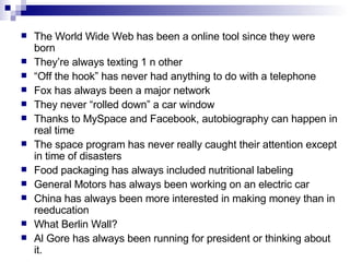 The World Wide Web has been a online tool since they were born They’re always texting 1 n other “ Off the hook” has never had anything to do with a telephone Fox has always been a major network They never “rolled down” a car window Thanks to MySpace and Facebook, autobiography can happen in real time The space program has never really caught their attention except in time of disasters Food packaging has always included nutritional labeling  General Motors has always been working on an electric car  China has always been more interested in making money than in reeducation  What Berlin Wall? Al Gore has always been running for president or thinking about it.  