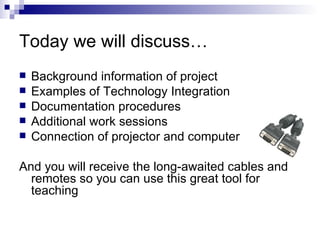 Today we will discuss…  Background information of project Examples of Technology Integration Documentation procedures Additional work sessions Connection of projector and computer And you will receive the long-awaited cables and remotes so you can use this great tool for teaching 