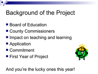 Background of the Project Board of Education County Commissioners Impact on teaching and learning Application Commitment First Year of Project And you’re the lucky ones this year! 