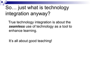 So… just what is technology integration anyway? True technology integration is about the  seamless  use of technology as a tool to  enhance learning.  It’s all about good teaching! 