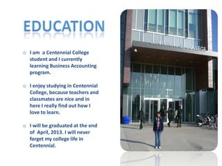 o I am a Centennial College
  student and I currently
  learning Business Accounting
  program.

o I enjoy studying in Centennial
  College, because teachers and
  classmates are nice and in
  here I really find out how I
  love to learn.

o I will be graduated at the end
  of April, 2013. I will never
  forget my college life in
  Centennial.
 
