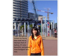I went to Sydney
visited my family,
they took me to
Olympic Park of
Sydney. It’s very
beautiful, and people
treat foreigner very
nice.
 