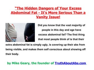 “ The Hidden Dangers of Your Excess Abdominal Fat - It's More Serious Than a Vanity Issue! Did you know that the vast majority of people in this day and age have excess abdominal fat? The first thing that most people think of is that their  by Mike Geary, the founder of  TruthAboutAbs.com   extra abdominal fat is simply ugly, is covering up their abs from being visible, and makes them self conscious about showing off their body. 