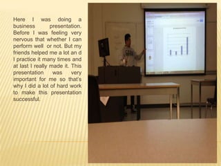 Here I was doing a
business presentation.
Before I was feeling very
nervous that whether I can
perform well or not. But my
friends helped me a lot an d
I practice it many times and
at last I really made it. This
presentation was very
important for me so that’s
why I did a lot of hard work
to make this presentation
successful.
 