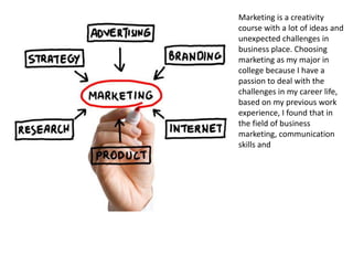 Marketing is a creativity
course with a lot of ideas and
unexpected challenges in
business place. Choosing
marketing as my major in
college because I have a
passion to deal with the
challenges in my career life,
based on my previous work
experience, I found that in
the field of business
marketing, communication
skills and
 