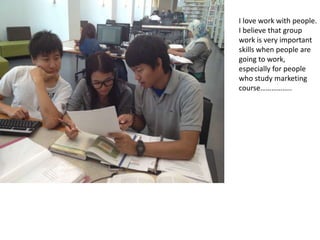 I love work with people.
I believe that group
work is very important
skills when people are
going to work,
especially for people
who study marketing
course..
 