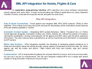 XML API Integration for Hotels, Flights & Cars
An application programming interface (API) specifies how some software components
should interact with each other. It helps communicating two different applications by using Hypertext
Transfer Protocol, executes the required service and gets the work done.

Why API Integration
Easy & Quick Connectivity : Travel agents can integrate XML APIs (GDS systems, OTAs) to their
websites. This is fairly much easy and quick process for developing online reservation portal because
APIs are already available in market.
Automatic Content Update : Integrating GDS system(Amadeus, Sabre, Travelport etc.) or Online
Travel Agencies (Expedia, Cartrawler, Hotels.com, Orbitz, Hotwire etc.) allows the update of inventory
information (availability / pricing) automatically. All the agents and B2C users, get the same seamless
information. This also ensures easy maintainance as all the inventories and information is maintained
by API owners.
White label Solution : APIs Integration benefits the branding & marketing related initiatives as it
hides the information about the actual provider, whose system is accessed to fetch the data. So, travel
agents can sell the hotels and airline / flight tickets with their own brands, logo and contact
information.
Customization : API is responsible for getting the required data from source, and once we have data,
we can use it as per our requirements. We can also integrate multiple APIs into a single web based
system to bring the better inventory for the end users

http://www.expediaapiintegration.com

 