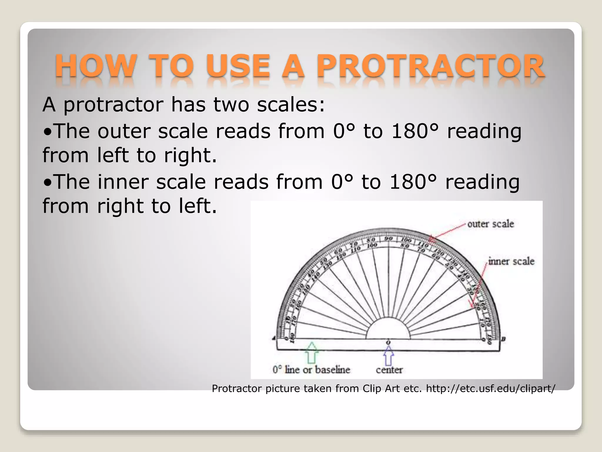 HOW TO USE A PROTRACTOR
A protractor has two scales:
•The outer scale reads from 0° to 180° reading
from left to right.
•The inner scale reads from 0° to 180° reading
from right to left.
Protractor picture taken from Clip Art etc. http://etc.usf.edu/clipart/
 