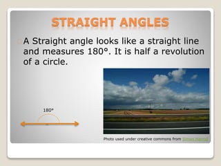 STRAIGHT ANGLES
A Straight angle looks like a straight line
and measures 180°. It is half a revolution
of a circle.
Photo used under creative commons from Simon Harrod
180°
 