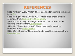REFERENCES
Slide 7: “From Every Angle” Photo used under creative commons
from Eric
Slide 9: “Right Angle…Week #27” Photo used under creative
commons from Camera Eye Photography
Slide 10: “Our Daily Challenge: ANGLES” Photo used under
creative commons from Judy Baxter
Slide 11: “Tangential: M180” Photo used under creative
commons from Simon Harrod
Slide 13: “48 angles” Photo used under creative commons from
Kevin Dooley
 